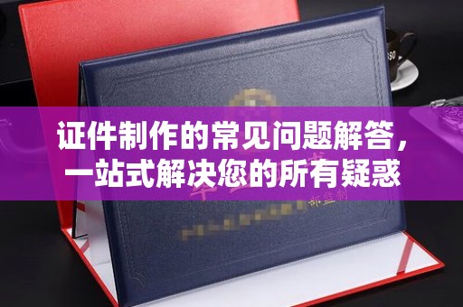 梁园证件制作的常见问题解答，一站式解决您的所有疑惑